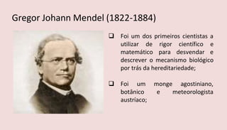  Foi um dos primeiros cientistas a
utilizar de rigor científico e
matemático para desvendar e
descrever o mecanismo biológico
por trás da hereditariedade;
 Foi um monge agostiniano,
botânico e meteorologista
austríaco;
Gregor Johann Mendel (1822-1884)
 
