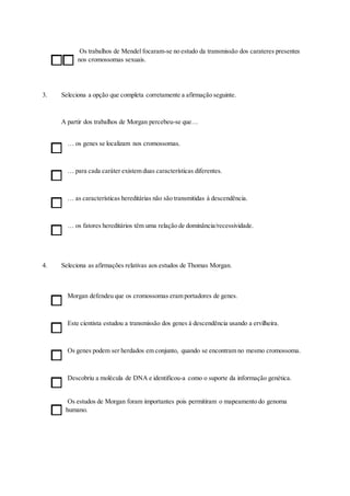 Os trabalhos de Mendel focaram-se no estudo da transmissão dos carateres presentes
nos cromossomas sexuais.
3. Seleciona a opção que completa corretamente a afirmação seguinte.
A partir dos trabalhos de Morgan percebeu-se que…
… os genes se localizam nos cromossomas.
… para cada caráter existem duas características diferentes.
… as características hereditárias não são transmitidas à descendência.
… os fatores hereditários têm uma relação de dominância/recessividade.
4. Seleciona as afirmações relativas aos estudos de Thomas Morgan.
Morgan defendeu que os cromossomas eram portadores de genes.
Este cientista estudou a transmissão dos genes à descendência usando a ervilheira.
Os genes podem ser herdados em conjunto, quando se encontram no mesmo cromossoma.
Descobriu a molécula de DNA e identificou-a como o suporte da informação genética.
Os estudos de Morgan foram importantes pois permitiram o mapeamento do genoma
humano.
 