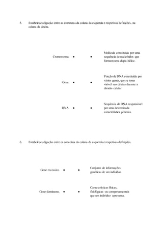 5. Estabelece a ligação entre as estruturas da coluna da esquerda e respetivas definições, na
coluna da direita.
Cromossoma. ● ●
Molécula constituída por uma
sequência de nucleótidos que
formam uma dupla hélice.
Gene. ● ●
Porção de DNA constituída por
vários genes,que se torna
visível nas células durante a
divisão celular.
DNA. ● ●
Sequência de DNA responsável
por uma determinada
característica genética.
6. Estabelece a ligação entre os conceitos da coluna da esquerda e respetivas definições.
Gene recessivo. ● ●
Conjunto de informações
genéticas de um indivíduo.
Gene dominante. ● ●
Características físicas,
fisiológicas ou comportamentais
que um indivíduo apresenta.
 