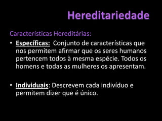 Características Hereditárias: Específicas: Conjunto de características que nos permitem afirmar que os seres humanos pertencem todos à mesma espécie. Todos os homens e todas as mulheres os apresentam.Individuais: Descrevem cada indivíduo e permitem dizer que é único.Hereditariedade