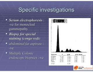 Specific investigationsSpecific investigations
 Serum electrophoresisSerum electrophoresis ::
--veve forfor monocloalmonocloal
gammopathygammopathy
 Biopsy for specialBiopsy for special
staining (staining (congocongo red):red):
 abdominal fat aspirateabdominal fat aspirate ::
--veve
 Multiple ColonicMultiple Colonic
endoscope biopsiesendoscope biopsies ::--veve
 