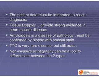  The patient data must be integrated to reachThe patient data must be integrated to reach
diagnosis.diagnosis.
 Tissue DopplerTissue Doppler ……provide strong evidence inprovide strong evidence in
heart muscle disease.heart muscle disease.
 AmyloidosisAmyloidosis is a disease of pathology ,must beis a disease of pathology ,must be
confirmed by biopsy with special stain.confirmed by biopsy with special stain.
 TTC is very rare disease, but still exist .TTC is very rare disease, but still exist .
 NonNon--invasiveinvasive scintigraphyscintigraphy can be a tool tocan be a tool to
differentiate between the 2 types .differentiate between the 2 types .
 