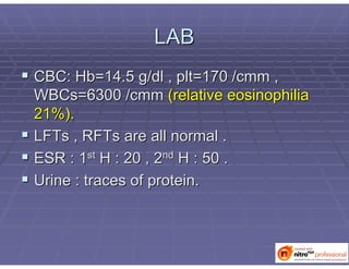 LABLAB
 CBC:CBC: HbHb=14.5 g/dl ,=14.5 g/dl , pltplt=170 /=170 /cmmcmm ,,
WBCsWBCs=6300 /=6300 /cmmcmm (relative(relative eosinophiliaeosinophilia
21%).21%).
 LFTsLFTs ,, RFTsRFTs are all normal .are all normal .
 ESR : 1ESR : 1stst
H : 20 , 2H : 20 , 2ndnd
H : 50 .H : 50 .
 Urine : traces of protein.Urine : traces of protein.
 
