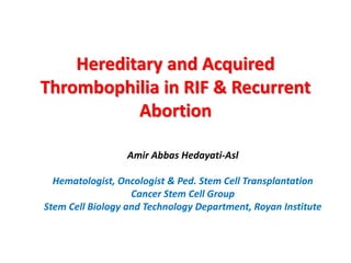 Hereditary and Acquired
Thrombophilia in RIF & Recurrent
Abortion
Amir Abbas Hedayati-Asl
Hematologist, Oncologist & Ped. Stem Cell Transplantation
Cancer Stem Cell Group
Stem Cell Biology and Technology Department, Royan Institute
 
