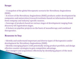 Scope

 - A snapshot of the global therapeutic scenario for Hereditary Angioedema
(HAE).
- A review of the Hereditary Angioedema (HAE) products under development by
companies and universities/research institutes based on information derived
from company and industry-specific sources.
- Coverage of products based on various stages of development ranging from
discovery till registration stages.
- A feature on pipeline projects on the basis of monotherapy and combined
therapeutics.

Reasons to buy

- Identify and understand important and diverse types of therapeutics under
development for Hereditary Angioedema (HAE).
- Identify emerging players with potentially strong product portfolio and design
effective counter-strategies to gain competitive advantage.
- Plan mergers and acquisitions effectively by identifying players of the most
promising pipeline.
 