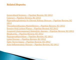 Related Reports:



Generalized Seizures – Pipeline Review, H2 2012
Cataract – Pipeline Review, H2 2012
Hyperphosphatemia In Chronic Kidney Disease – Pipeline Review, H2
2012
Thrombocythaemia Myelofibrosis – Pipeline Review, H2 2012
Erosive Oral Lichen Planus – Pipeline Review, H2 2012
Acquired (Autoimmune) Hemolytic Anemia – Pipeline Review, H2 2012
Blepharitis – Pipeline Review, H2 2012
Hypoparathyroidism – Pipeline Review, H2 2012
Lyme Disease – Pipeline Review, H2 2012
Optic Nerve Injury – Pipeline Review, H2 2012
Auto Inflammatory Disease – Pipeline Review, H2 2012
 