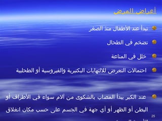 2525
‫المرض‬ ‫أعراض‬
 
‫تبدأا عند‬ ‫ا‬ ‫الفطفالا‬ ‫منذا‬ ‫الصغرا‬
 ‫تضخما‬ ‫فيا‬ ‫الطحالا‬
‫ا رخ‬ ‫للا‬‫فيا المناعة‬
 ‫ا‬‫احتمالتا ال‬ ‫تعرضا‬ ‫لللتهاباتا البكتيريةا والفيروسيةا أوا الطحلبيةا ا ا ا ا ا ا‬
 ‫ا‬
 ‫ا‬ ‫عندا‬ ‫الكبرا يبدأا‬ ‫المصابا‬ ‫بالشكوىا منا آلما سواءا فيا الفطرافا أوا‬
 ‫البطنا أوا الظهرا أوا أيا جهةا فيا الجسما علىا حسبا مكانا انغل قا‬
 