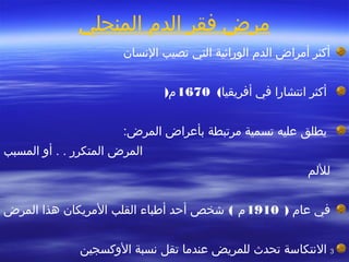 33
‫المنجلي‬ ‫الدم‬ ‫فقر‬ ‫مرض‬  
‫السنسان‬ ‫تصيب‬ ‫التي‬ ‫الوراثية‬ ‫الدم‬ ‫أمراض‬ ‫أكثر‬
‫أفريقيا‬ ‫في‬ ‫اسنتشارا‬ ‫أكثر‬(1670‫م‬)
‫يطلق‬:‫المرض‬ ‫بأعراض‬ ‫مرتبطة‬ ‫تسمية‬ ‫عليه‬
‫المسبب‬ ‫أو‬ . . ‫المتكرر‬ ‫المرض‬
‫لللم‬
‫في‬‫عام‬)1910‫م‬(‫شخص‬‫أحد‬‫أطباء‬‫القلب‬‫المريكان‬‫هذا‬‫المرض‬
‫عندما‬ ‫للمريض‬ ‫تحدث‬ ‫السنتكاسة‬‫تقل‬‫الوكسجين‬ ‫سنسبة‬
 