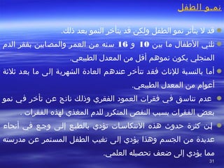 3131
‫الطفل‬ ‫نمصو‬
 
 ‫قدا لا يتأثرا نموا الطفلا ولكنا قدا يتأرخرا النموا بعدا ذلك.ا‬
 ‫ثلثيا‬ ‫الفطفالا ماا‬ ‫بينا‬10‫و‬16 ‫ا سنها منا العمرا‬ ‫والمصابينا‬ ‫بفقرا الدما‬
.‫المنجليا يكونا نموهما أقلا منا المعدلا الطبيعي‬
 ‫أماا بالنسبةا للناثا فقدا تتأرخرا عندهما العادةا الشهريةا إلىا ماا بعدا ثلثةا‬
 ‫أعواما منا المعدلا الطبيعي.ا‬
 ‫ا عدما تناسقا فيا فقراتا العمودا الفقريا وذلكا ناتجا عنا تأرخرا فيا نموا‬
. ‫بعضا الفقراتا بسببا النقصا المتكررا للدما المغذيا لهذها الفقراتا‬
‫هذه‬ ‫حدوثا‬ ‫كثرةا‬ ‫ إصنا‬ ‫ا‬ ‫النتكاسصاتا‬ ‫تؤديا‬ ‫بالطبصعا‬ ‫فيا‬ ‫وجصعا‬ ‫إلصىا‬ ‫أنحاءا‬
 ‫عديدةا منا‬ ‫الجسما وهذاا‬ ‫يؤديا إلىا تغيبا الطفلا المستمرا‬ ‫عنا‬ ‫مدرستها‬
 ‫مماا يؤديا إلىا ضعفا‬ ‫تحصيلها‬.‫العلمي‬
 