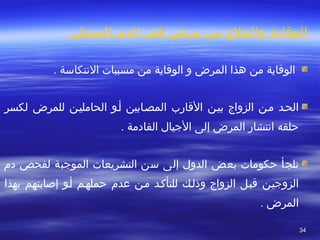 3434
‫المنجلي‬ ‫الدم‬ ‫فقر‬ ‫مرض‬ ‫من‬ ‫والعلج‬ ‫الوقاية‬
. ‫التنتكاسة‬ ‫مسببات‬ ‫من‬ ‫الوقاية‬ ‫و‬ ‫المرض‬ ‫هذا‬ ‫من‬ ‫الوقاية‬
‫بيطن‬ ‫الزواج‬ ‫مطن‬ ‫الحطد‬‫لكسر‬ ‫للمرض‬ ‫الحامليطن‬ ‫أطو‬ ‫المصطابين‬ ‫القارب‬
‫حلقه‬‫المرض‬ ‫اتنتشار‬‫الجيال‬ ‫إلى‬. ‫القادمة‬
‫حكومات‬ ‫تلجأ‬‫بعض‬‫دم‬ ‫لفحص‬ ‫الموجبة‬ ‫التشريعات‬ ‫سن‬ ‫إلى‬ ‫الدول‬
‫الزوجيطن‬‫بهذا‬ ‫إصابتهم‬ ‫أطو‬ ‫حملهطم‬ ‫عدم‬ ‫مطن‬ ‫للتأكطد‬ ‫وذلطك‬ ‫الزواج‬ ‫قبطل‬
. ‫المرض‬
 
 