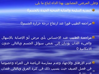 3535
‫يلي‬ ‫ما‬ ‫إتباع‬ ‫الداء‬ ‫بهذا‬ ‫المصابون‬ ‫المرضى‬ ‫وعلى‬:
‫بالجسم‬ ‫الجيدة‬ ‫الصحية‬ ‫والعناية‬ ‫السليمة‬ ‫التغذية‬0
‫الجسم‬ ‫حرارة‬ ‫درجة‬ ‫ارتفاع‬ ‫عند‬ ‫فورا‬ ‫الطبيب‬ ‫مراجعه‬0
‫بالسهال‬ ‫الصطابة‬ ‫أطو‬ ‫مرض‬ ‫بأطي‬ ‫الحسطاس‬ ‫عنطد‬ ‫الططبيب‬ ‫مراجعطة‬
‫حدوث‬ ‫وبالتالي‬ ‫الجسطم‬ ‫سطوائل‬ ‫تنقطص‬ ‫إلطى‬ ‫يؤديان‬ ‫اللذان‬ ‫والقيطء‬
‫التنتكاسة‬0
‫وخصوصا‬ ‫العراء‬ ‫في‬ ‫الرياضة‬ ‫ممارسة‬ ‫وعدم‬ ‫والجهاد‬ ‫الرهاق‬ ‫عدم‬
‫فقدان‬ ‫وبالتالي‬ ‫العرق‬ ‫كثرة‬ ‫في‬ ‫ذلك‬ ‫يتسبب‬ ‫حيث‬ ‫الصيف‬ ‫فصل‬ ‫في‬
 