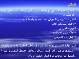 3737
‫العلج‬
 
‫إيجاد‬ ‫الطن‬ ‫حتطى‬ ‫والعلماء‬ ‫الباحثون‬ ‫يسطتطع‬ ‫لطم‬‫عقار‬‫يمنع‬ ‫فعال‬
‫التنتكسات‬
‫بالتنتكاسة‬ ‫الصابة‬ ‫أثناء‬ ‫السوائل‬ ‫من‬ ‫الكثير‬ ‫خشرب‬
‫اللم‬ ‫مسكنات‬ ‫وصف‬
‫المريض‬ ‫تهويه‬
‫علج‬‫التنتكاسة‬ ‫سبب‬
‫للمريض‬ ‫الدم‬ ‫ تنقل‬
 
‫اتنطه‬ ‫أؤكطد‬ ‫أطن‬ ‫احطب‬ ‫النهايطة‬ ‫فطي‬‫بإتباع‬‫إرخشادات‬‫الططبيب‬‫والعنايطة‬‫بالصحة‬
‫مرضطى‬ ‫يسطتطيع‬‫و‬ ‫لهم‬ ‫النكسطات‬ ‫حصطول‬ ‫تفادي‬ ‫المنجلطي‬ ‫الدم‬ ‫فقطر‬
‫التقليل‬. ‫بأمان‬ ‫العيش‬ ‫وبالتالي‬ ‫مخاطرها‬ ‫من‬
 