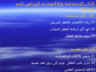 3838
‫الدم‬ ‫لمراض‬ ‫والقتصادية‬ ‫الجتماعية‬ ‫الثار‬
‫الوراثية‬
 :‫الجتماعية‬ ‫الثار‬ :‫أول‬
01‫المريض‬ ‫بالطفل‬ ‫الهتمام‬ ‫زيادة‬
02‫المصاب‬ ‫الطفل‬ ‫لرعاية‬ ‫أكبر‬ ‫جهد‬
03‫الطفل‬ ‫معاملة‬ ‫سوء‬
:‫النفسية‬ ‫الثار‬ :‫ثاتنيا‬
01‫العدواتنية‬ ‫أو‬ ‫بالكتئاب‬ ‫خشعور‬
02‫تنفسية‬ ‫عقد‬ ‫بروز‬ ‫إلى‬ ‫يؤدي‬ ‫الطفل‬ ‫تغيب‬ ‫تكرار‬
03‫العلمي‬ ‫التحصيل‬ ‫قلة‬
 
