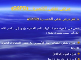 4141
‫الخميرة‬ ‫تنقص‬ ‫مرض‬)G6PD(
) ‫الخميططرة‬ ‫تنقص‬ ‫مرض‬ ‫هو‬ ‫ما‬G6PD(:
‫هذه‬ ‫تكسر‬ ‫إلطى‬ ‫يؤدي‬ ‫الحمراء‬ ‫الدم‬ ‫بكريات‬ ‫معينطة‬ ‫خميرة‬ ‫فطي‬ ‫تنقطص‬
: ‫معينة‬ ‫مسببات‬ ‫بسبب‬ ‫الكريات‬
‫بعطض‬ ‫تناول‬‫العقاقيطر‬‫الحيوية‬ ‫المضادات‬ ‫بعطض‬ ‫أطو‬ ‫السطبرين‬ ‫مثطل‬
‫كالسلفا‬
(‫)الباقلء‬ ‫الفول‬ ‫تناول‬
 