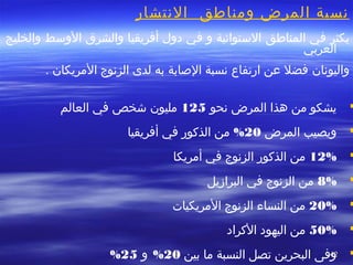 4242
‫التنتشار‬ ‫ومناطق‬ ‫المرض‬ ‫تنسبة‬
‫في‬ ‫يكثر‬‫المناطق‬‫والخليج‬ ‫الوسط‬ ‫والشرق‬ ‫أفريقيا‬ ‫دول‬ ‫في‬ ‫و‬ ‫الستوائية‬
‫العربي‬
‫واليوتنان‬. ‫المريكان‬ ‫الزتنوج‬ ‫لدى‬ ‫به‬ ‫الصابة‬ ‫تنسبة‬ ‫ارتفاع‬ ‫عن‬ ‫فضل‬
‫تنحو‬ ‫المرض‬ ‫هذا‬ ‫من‬ ‫يشكو‬125‫العالم‬ ‫في‬ ‫خشخص‬ ‫مليون‬
‫المرض‬ ‫ويصيب‬20%‫أفريقيا‬ ‫في‬ ‫الذكور‬ ‫من‬
12%‫أمريكا‬ ‫في‬ ‫الزتنوج‬ ‫الذكور‬ ‫من‬
8%‫البرازيل‬ ‫في‬ ‫الزتنوج‬ ‫من‬
20%‫المريكيات‬ ‫الزتنوج‬ ‫النساء‬ ‫من‬
50%‫الكراد‬ ‫اليهود‬ ‫من‬
‫بين‬ ‫ما‬ ‫النسبة‬ ‫تصل‬ ‫البحرين‬ ‫وفى‬20%‫و‬25%
 
 