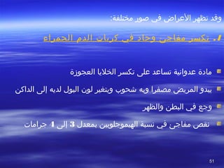 5151
‫وقد‬‫تظهر‬‫اصور‬ ‫في‬ ‫العراض‬‫مختلفة‬:
1.‫الحمراء‬ ‫الد م‬ ‫كريا ت‬ ‫في‬ ‫وتحاد‬ ‫مفاجئ‬ ‫تكسر‬
‫العجوزة‬ ‫الخليا‬ ‫تكسر‬ ‫على‬ ‫تساعد‬ ‫عدوانية‬ ‫مادة‬
‫مصفرا‬ ‫المريض‬ ‫يبدو‬‫وبه‬‫لديه‬ ‫البول‬ ‫لون‬ ‫ويتغير‬ ‫شحو ب‬‫الداكن‬ ‫إلى‬
‫وجع‬‫في‬‫والظهر‬ ‫البطن‬
‫بمعدل‬ ‫الهيموجلوبين‬ ‫نسبة‬ ‫في‬ ‫مفاجئ‬ ‫نقص‬3‫إلى‬4‫جراما ت‬
 