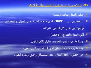 5353
  
05( )‫الباقلء‬ ‫الفول‬ ‫تناول‬ ‫عند‬ ‫التكسر‬
 
‫الفول‬ ‫تحبا ت‬‫سامة‬‫ومميتة‬
‫المصصابين‬‫بصص‬G6PD‫الفول‬ ‫مصن‬ ‫تحسصاسية‬ ‫لديهصم‬‫واليطاليين‬
‫عرضة‬ ‫الناس‬ ‫أكثر‬ ‫هم‬ ‫واليونانيين‬
(‫)الضخضر‬ ‫الطازج‬ ‫الفول‬ ‫أكل‬
‫تحليب‬ ‫من‬ ‫رضاعة‬‫ال م‬ ‫تناول‬ ‫بعد‬ ‫ال م‬‫الفول‬
‫الذي‬ ‫الماعز‬ ‫تحليب‬ ‫شر ب‬ ‫بعد‬‫قد‬‫الفول‬ ‫على‬ ‫تغذى‬
‫الفول‬ ‫زهره‬ ‫رتحيق‬ ‫استنشاق‬ ‫بعد‬ ‫الفول‬ ‫زراعة‬ ‫فصل‬ ‫ في‬
 