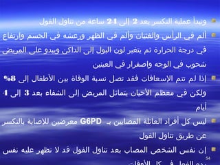 5454
‫بعد‬ ‫التكسر‬ ‫عملية‬ ‫وتبدأ‬2‫إلى‬24‫الفول‬ ‫تناول‬ ‫من‬ ‫ساعة‬
‫في‬ ‫ورعشه‬ ‫الظهر‬ ‫في‬ ‫وألم‬ ‫والغثيان‬ ‫الرأس‬ ‫في‬ ‫ألم‬‫الجسم‬‫وارتفاع‬
‫درجة‬ ‫في‬‫ثم‬ ‫الحرارة‬‫يتغير‬‫لون‬‫على‬ ‫ويبدو‬ ‫الداكن‬ ‫إلى‬ ‫البول‬‫المريض‬
‫شحو ب‬‫في‬‫الوجه‬‫في‬ ‫وااصفرار‬‫العينين‬
‫إلى‬ ‫الفطفال‬ ‫بين‬ ‫الوفاة‬ ‫نسبة‬ ‫تصل‬ ‫فقد‬ ‫السعافا ت‬ ‫تتم‬ ‫لم‬ ‫إذا‬8%
‫بعد‬ ‫الشفاء‬ ‫إلى‬ ‫المريض‬ ‫يتماثل‬ ‫التحيان‬ ‫معظم‬ ‫في‬ ‫ولكن‬3‫إلى‬4
‫أيا م‬
‫ليس‬‫كل‬‫أفراد‬‫العائلة‬‫بص‬ ‫المصابين‬G6PD‫بالتكسر‬ ‫للاصابة‬ ‫معرضين‬
‫عن‬‫الفول‬ ‫تناول‬ ‫فطريق‬
‫نفس‬ ‫عليه‬ ‫تظهر‬ ‫ل‬ ‫قد‬ ‫الفول‬ ‫تناول‬ ‫بعد‬ ‫المصا ب‬ ‫الشخص‬ ‫نفس‬ ‫إن‬
 