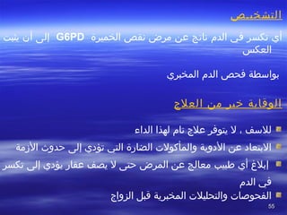 5555
‫التشخيصص‬
‫الخميرة‬ ‫نقص‬ ‫مرض‬ ‫عن‬ ‫ناتج‬ ‫الد م‬ ‫في‬ ‫تكسر‬ ‫أي‬G6PD‫يثبت‬ ‫أن‬ ‫إلى‬
‫العكس‬
‫فحص‬ ‫بواسطة‬‫المخبري‬ ‫الد م‬
‫العلج‬ ‫من‬ ‫ضخير‬ ‫الوقاية‬
 
‫الداء‬ ‫لهذا‬ ‫تا م‬ ‫علج‬ ‫يتوفر‬ ‫ل‬ ، ‫للسف‬
‫الزمة‬ ‫تحدوث‬ ‫إلى‬ ‫تؤدي‬ ‫التي‬ ‫الضارة‬ ‫والمأكول ت‬ ‫الدوية‬ ‫عن‬ ‫البتعاد‬
‫أي‬ ‫إبل غ‬‫فطبيب‬‫تكسر‬ ‫إلى‬ ‫يؤدي‬ ‫عقار‬ ‫يصف‬ ‫ل‬ ‫تحتى‬ ‫المرض‬ ‫عن‬ ‫معالج‬
‫الد م‬ ‫في‬
‫الزواج‬ ‫قبل‬ ‫المخبرية‬ ‫والتحليل ت‬ ‫الفحواصا ت‬
 