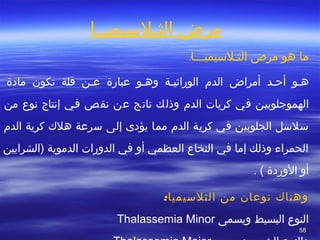 5858
‫الثصلسيميصصا‬ ‫مرض‬
:‫الثصلسيميصصصا‬ ‫مرض‬ ‫هو‬ ‫ما‬
‫هصو‬‫أتحصد‬‫عبارة‬ ‫صو‬‫ص‬‫وه‬ ‫الوراثيصة‬ ‫الد م‬ ‫أمراض‬‫مادة‬ ‫تكون‬ ‫قلة‬ ‫صن‬‫ص‬‫ع‬
‫في‬ ‫الهموجلوبيصن‬‫كريا ت‬‫الد م‬‫من‬ ‫نوع‬ ‫إنتاج‬ ‫فصي‬ ‫نقص‬ ‫عن‬ ‫ناتج‬ ‫وذلك‬
‫كرية‬ ‫في‬ ‫الجلوبين‬ ‫سلسل‬‫مما‬ ‫الد م‬‫يؤدى‬‫الد م‬ ‫كرية‬ ‫هل ك‬ ‫سرعة‬ ‫إلى‬
‫)الشرايين‬ ‫الدموية‬ ‫الدورا ت‬ ‫في‬ ‫أو‬ ‫العظمي‬ ‫النخاع‬ ‫في‬ ‫إما‬ ‫وذلك‬ ‫الحمراء‬
. ( ‫الوردة‬ ‫أو‬
:‫الثلسيميا‬ ‫من‬ ‫نوعان‬ ‫وهنا ك‬
‫البسيط‬ ‫النوع‬‫ويسمى‬Thalassemia Minor
 