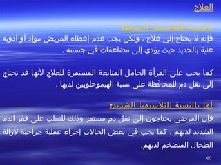 6060
‫العلج‬
:‫البسيط‬ ‫للثلسيميا‬ ‫بالنسبة‬
‫أدوية‬ ‫أو‬ ‫مواد‬ ‫المريض‬ ‫إعطاء‬ ‫عد م‬ ‫يجب‬ ‫ولكن‬ ، ‫علج‬ ‫إلى‬ ‫يحتاج‬ ‫ل‬ ‫فإنه‬
‫يؤدي‬ ‫تحيث‬ ‫بالحديد‬ ‫غنية‬‫مضاعفا ت‬ ‫إلى‬‫في‬‫جسمه‬.
‫يجب‬ ‫كما‬‫المستمرة‬ ‫المتابعة‬ ‫الحامل‬ ‫المرأة‬ ‫على‬‫تحتاج‬ ‫قد‬ ‫لنها‬ ‫للعلج‬
‫نسبة‬ ‫على‬ ‫للمحافظة‬ ‫د م‬ ‫نقل‬ ‫إلى‬‫الهيموجلوبين‬. ‫لديها‬
:‫الشديد‬ ‫للثلسيميا‬ ‫بالنسبة‬ ‫أما‬
‫المرضى‬ ‫فإن‬‫يحتاجون‬‫إلى‬‫على‬ ‫للتغلب‬ ‫وذلك‬ ‫مستمر‬ ‫د م‬ ‫نقل‬‫فقر‬‫الد م‬
‫يجب‬ ‫كما‬ . ‫لديهم‬ ‫الشديد‬‫في‬‫الحال ت‬ ‫بعض‬‫لزالة‬ ‫جراتحية‬ ‫عملية‬ ‫إجراء‬
‫لديهم‬ ‫المتضخم‬ ‫الطحال‬.
 