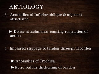 AETIOLOGY
3. Anomalies of Inferior oblique & adjacent
structures
► Dense attachments causing restriction of
action
4. Impaired slippage of tendon through Trochlea
► Anomalies of Trochlea
►Retro bulbar thickening of tendon
 