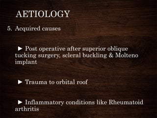 AETIOLOGY
5. Acquired causes
► Post operative after superior oblique
tucking surgery, scleral buckling & Molteno
implant
► Trauma to orbital roof
► Inflammatory conditions like Rheumatoid
arthritis
 