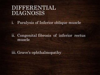 DIFFERENTIAL
DIAGNOSIS
i. Paralysis of Inferior oblique muscle
ii. Congenital fibrosis of inferior rectus
muscle
iii. Grave’s ophthalmopathy
 