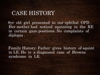 CASE HISTORY
8yr old girl presented to our ophthal OPD .
Her mother had noticed squinting in the RE
in certain gaze positions. No complaints of
diplopia .
Family History: Father gives history of squint
in LE. He is a diagnosed case of Browns
syndrome in LE.
 