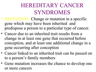 HEREDITARY CANCER
SYNDROMES
• DEFINITION: Change or mutation in a specific
gene which may have been inherited and
predispose a person to a particular type of cancer.
• Cancer due to an inherited trait results from a
change in at least one gene that occurred before
conception, and at least one additional change in a
gene occurring after conception
• Cancer linked to an inherited trait can be passed on
to a person’s family members
• Gene mutation increases the chance to develop one
or more cancers
 