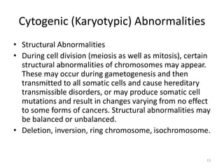 Cytogenic (Karyotypic) Abnormalities
• Structural Abnormalities
• During cell division (meiosis as well as mitosis), certain
structural abnormalities of chromosomes may appear.
These may occur during gametogenesis and then
transmitted to all somatic cells and cause hereditary
transmissible disorders, or may produce somatic cell
mutations and result in changes varying from no effect
to some forms of cancers. Structural abnormalities may
be balanced or unbalanced.
• Deletion, inversion, ring chromosome, isochromosome.
13
 