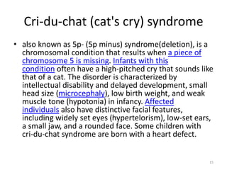 Cri-du-chat (cat's cry) syndrome
• also known as 5p- (5p minus) syndrome(deletion), is a
chromosomal condition that results when a piece of
chromosome 5 is missing. Infants with this
condition often have a high-pitched cry that sounds like
that of a cat. The disorder is characterized by
intellectual disability and delayed development, small
head size (microcephaly), low birth weight, and weak
muscle tone (hypotonia) in infancy. Affected
individuals also have distinctive facial features,
including widely set eyes (hypertelorism), low-set ears,
a small jaw, and a rounded face. Some children with
cri-du-chat syndrome are born with a heart defect.
15
 