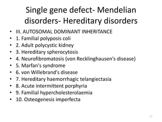 Single gene defect- Mendelian
disorders- Hereditary disorders
• III. AUTOSOMAL DOMINANT INHERITANCE
• 1. Familial polyposis coli
• 2. Adult polycystic kidney
• 3. Hereditary spherocytosis
• 4. Neurofibromatosis (von Recklinghausen's disease)
• 5. Marfan's syndrome
• 6. von Willebrand's disease
• 7. Hereditary haemorrhagic telangiectasia
• 8. Acute intermittent porphyria
• 9. Familial hypercholesterolaemia
• 10. Osteogenesis imperfecta
17
 