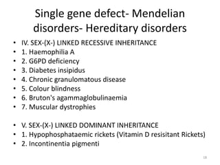 Single gene defect- Mendelian
disorders- Hereditary disorders
• IV. SEX-(X-) LINKED RECESSIVE INHERITANCE
• 1. Haemophilia A
• 2. G6PD deficiency
• 3. Diabetes insipidus
• 4. Chronic granulomatous disease
• 5. Colour blindness
• 6. Bruton's agammaglobulinaemia
• 7. Muscular dystrophies
• V. SEX-(X-) LINKED DOMINANT INHERITANCE
• 1. Hypophosphataemic rickets (Vitamin D resisitant Rickets)
• 2. Incontinentia pigmenti
18
 