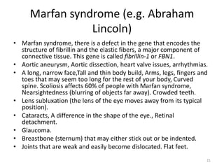Marfan syndrome (e.g. Abraham
Lincoln)
• Marfan syndrome, there is a defect in the gene that encodes the
structure of fibrillin and the elastic fibers, a major component of
connective tissue. This gene is called fibrillin-1 or FBN1.
• Aortic aneurysm, Aortic dissection, heart valve issues, arrhythmias.
• A long, narrow face,Tall and thin body build, Arms, legs, fingers and
toes that may seem too long for the rest of your body, Curved
spine. Scoliosis affects 60% of people with Marfan syndrome,
Nearsightedness (blurring of objects far away). Crowded teeth.
• Lens subluxation (the lens of the eye moves away from its typical
position).
• Cataracts, A difference in the shape of the eye., Retinal
detachment.
• Glaucoma.
• Breastbone (sternum) that may either stick out or be indented.
• Joints that are weak and easily become dislocated. Flat feet.
21
 