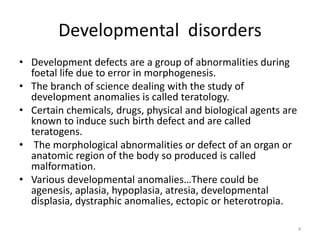 Developmental disorders
• Development defects are a group of abnormalities during
foetal life due to error in morphogenesis.
• The branch of science dealing with the study of
development anomalies is called teratology.
• Certain chemicals, drugs, physical and biological agents are
known to induce such birth defect and are called
teratogens.
• The morphological abnormalities or defect of an organ or
anatomic region of the body so produced is called
malformation.
• Various developmental anomalies…There could be
agenesis, aplasia, hypoplasia, atresia, developmental
displasia, dystraphic anomalies, ectopic or heterotropia.
4
 