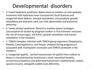 Developmental disorders
• 3. Foetal hydantoin syndrome. Babies born to mothers on anti-epileptic
treatment with hydantoin have characteristic facial features and
congenital heart defects. (mental retardetion, microcephaly, growth
retardation-pre and post natal, ear-limb abnormality and positional
deformity
• 4. Foetal alcohol syndrome. Ethanol is another potent teratogen.
Consumption of alcohol by pregnant mother in first trimester increases
the risk of miscarriages, still births, growth retardation and mental
retardation in the newborn.
• 5. TORCH Complex. Infection with TORCH group organisms (Toxoplasma,
Rubella, Cytomegalovirus, and Herpes simplex) during pregnancy is
associated with multisystem anomalies and TORCH syndrome in the
newborn.
• 6. Congenital syphilis. vertical transmission of syphilis from mother to
foetus is characterised by Hutchinson's triad: interstitial keratitis,
sensorineural deafness and deformed Hutchinson's teeth(shorter, widely
spaced incisors), alongwith saddle-nose deformity.
6
 
