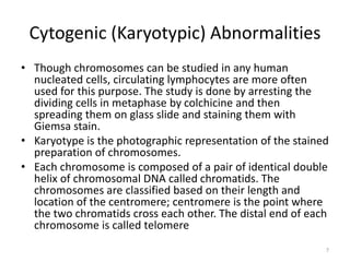 Cytogenic (Karyotypic) Abnormalities
• Though chromosomes can be studied in any human
nucleated cells, circulating lymphocytes are more often
used for this purpose. The study is done by arresting the
dividing cells in metaphase by colchicine and then
spreading them on glass slide and staining them with
Giemsa stain.
• Karyotype is the photographic representation of the stained
preparation of chromosomes.
• Each chromosome is composed of a pair of identical double
helix of chromosomal DNA called chromatids. The
chromosomes are classified based on their length and
location of the centromere; centromere is the point where
the two chromatids cross each other. The distal end of each
chromosome is called telomere
7
 