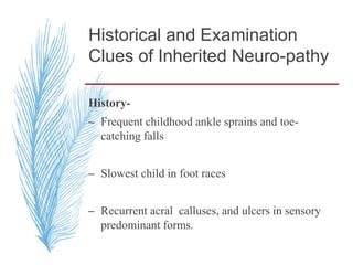Historical and Examination
Clues of Inherited Neuro-pathy
History-
– Frequent childhood ankle sprains and toe-
catching falls
– Slowest child in foot races
– Recurrent acral calluses, and ulcers in sensory
predominant forms.
 