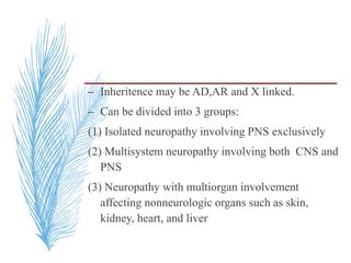 – Inheritence may be AD,AR and X linked.
– Can be divided into 3 groups:
(1) Isolated neuropathy involving PNS exclusively
(2) Multisystem neuropathy involving both CNS and
PNS
(3) Neuropathy with multiorgan involvement
affecting nonneurologic organs such as skin,
kidney, heart, and liver
 
