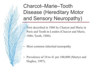 Charcot–Marie–Tooth
Disease (Hereditary Motor
and Sensory Neuropathy)
– First described in 1886 by Charcot and Marie in
Paris and Tooth in London (Charcot and Marie,
1886; Tooth, 1886).
– Most common inherited neuropathy
– Prevalence of 10 to 41 per 100,000 (Martyn and
Hughes, 1997).
 