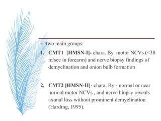 – two main groups:
1. CMT1 [HMSN-I]- chara. By motor NCVs (<38
m/sec in forearm) and nerve biopsy findings of
demyelination and onion bulb formation
2. CMT2 [HMSN-II]- chara. By - normal or near
normal motor NCVs , and nerve biopsy reveals
axonal loss without prominent demyelination
(Harding, 1995).
 