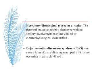 – Hereditary distal spinal muscular atrophy- The
peroneal muscular atrophy phenotype without
sensory involvement on either clinical or
electrophysiological examination .
– Dejerine-Sottas disease (or syndrome, DSS) – A
severe form of demyelinating neuropathy with onset
occurring in early childhood .
 