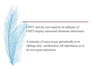 – CMT1 and the vast majority of subtypes of
CMT2 display autosomal dominant inheritance.
– A minority of cases occur sporadically or in
siblings only -attributed to AR inheritance or to
de novo gene mutations.
 
