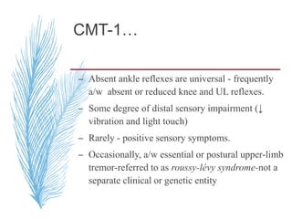 CMT-1…
– Absent ankle reflexes are universal - frequently
a/w absent or reduced knee and UL reflexes.
– Some degree of distal sensory impairment (↓
vibration and light touch)
– Rarely - positive sensory symptoms.
– Occasionally, a/w essential or postural upper-limb
tremor-referred to as roussy-lévy syndrome-not a
separate clinical or genetic entity
 
