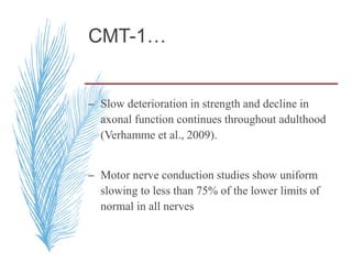 CMT-1…
– Slow deterioration in strength and decline in
axonal function continues throughout adulthood
(Verhamme et al., 2009).
– Motor nerve conduction studies show uniform
slowing to less than 75% of the lower limits of
normal in all nerves
 