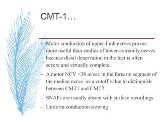 CMT-1…
– Motor conduction of upper-limb nerves proves
more useful than studies of lower-extremity nerves
because distal denervation in the feet is often
severe and virtually complete.
– A motor NCV <38 m/sec in the forearm segment of
the median nerve -as a cutoff value to distinguish
between CMT1 and CMT2.
– SNAPs are usually absent with surface recordings
– Uniform conduction slowing
 