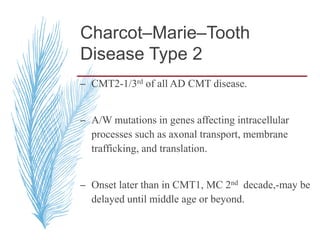 Charcot–Marie–Tooth
Disease Type 2
– CMT2-1/3rd of all AD CMT disease.
– A/W mutations in genes affecting intracellular
processes such as axonal transport, membrane
trafficking, and translation.
– Onset later than in CMT1, MC 2nd decade,-may be
delayed until middle age or beyond.
 