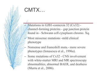 CMTX…
– Mutations in GJB1-connexin 32 (Cx32) -
channel-forming proteins - gap junction protein
found in - Schwann cell cytoplasm chromo. Xq.
– Most missense mutations -mild clinical
phenotype
– Nonsense and frameshift muta.- more severe
phenotypes (Ionasescu et al., 1996a).
– Some mutations of Cx32 - CNS involvement
with white-matter MRI and MR spectroscopy
abnormalities, abnormal BAER, and deafness
(Murru et al., 2006).
 