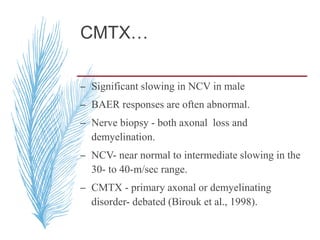 CMTX…
– Significant slowing in NCV in male
– BAER responses are often abnormal.
– Nerve biopsy - both axonal loss and
demyelination.
– NCV- near normal to intermediate slowing in the
30- to 40-m/sec range.
– CMTX - primary axonal or demyelinating
disorder- debated (Birouk et al., 1998).
 